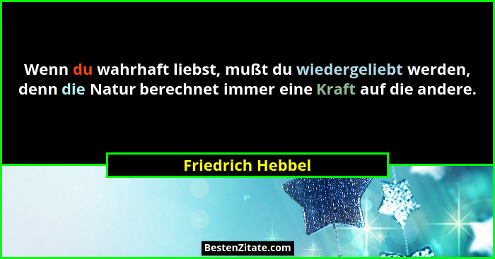 Wenn du wahrhaft liebst, mußt du wiedergeliebt werden, denn die Natur berechnet immer eine Kraft auf die andere.... - Friedrich Hebbel