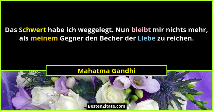 Das Schwert habe ich weggelegt. Nun bleibt mir nichts mehr, als meinem Gegner den Becher der Liebe zu reichen.... - Mahatma Gandhi