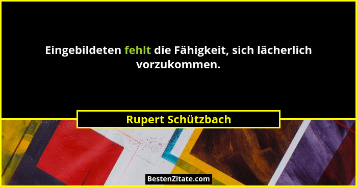Eingebildeten fehlt die Fähigkeit, sich lächerlich vorzukommen.... - Rupert Schützbach