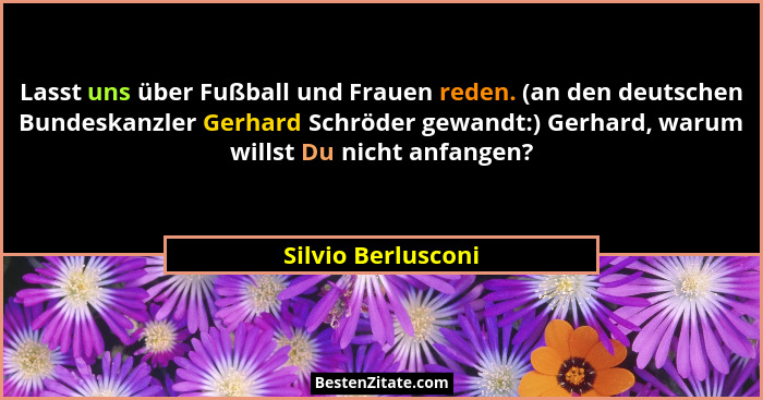 Lasst uns über Fußball und Frauen reden. (an den deutschen Bundeskanzler Gerhard Schröder gewandt:) Gerhard, warum willst Du nicht... - Silvio Berlusconi