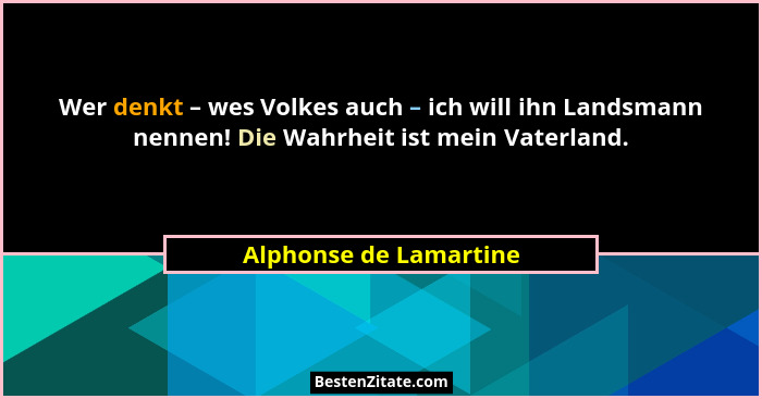 Wer denkt – wes Volkes auch – ich will ihn Landsmann nennen! Die Wahrheit ist mein Vaterland.... - Alphonse de Lamartine