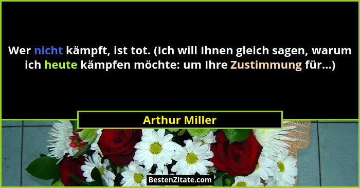 Wer nicht kämpft, ist tot. (Ich will Ihnen gleich sagen, warum ich heute kämpfen möchte: um Ihre Zustimmung für...)... - Arthur Miller