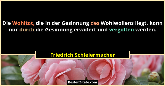 Die Wohltat, die in der Gesinnung des Wohlwollens liegt, kann nur durch die Gesinnung erwidert und vergolten werden.... - Friedrich Schleiermacher