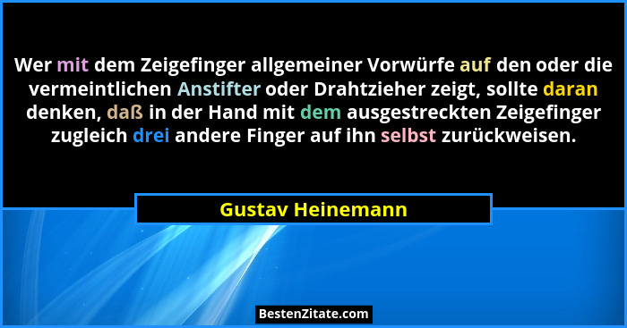Wer mit dem Zeigefinger allgemeiner Vorwürfe auf den oder die vermeintlichen Anstifter oder Drahtzieher zeigt, sollte daran denken,... - Gustav Heinemann