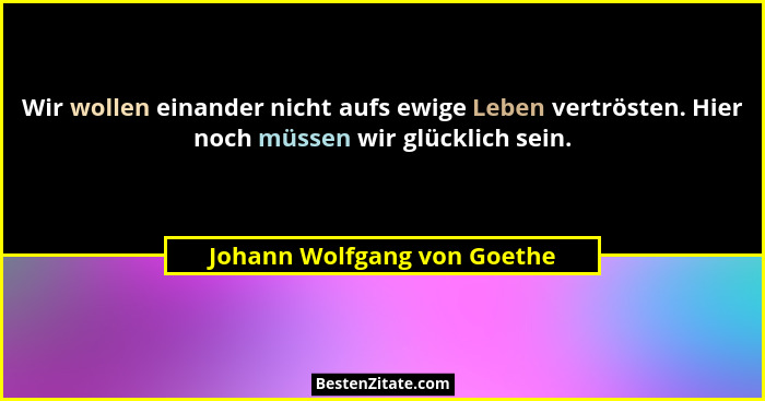 Wir wollen einander nicht aufs ewige Leben vertrösten. Hier noch müssen wir glücklich sein.... - Johann Wolfgang von Goethe