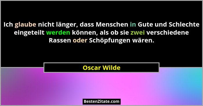 Ich glaube nicht länger, dass Menschen in Gute und Schlechte eingeteilt werden können, als ob sie zwei verschiedene Rassen oder Schöpfun... - Oscar Wilde