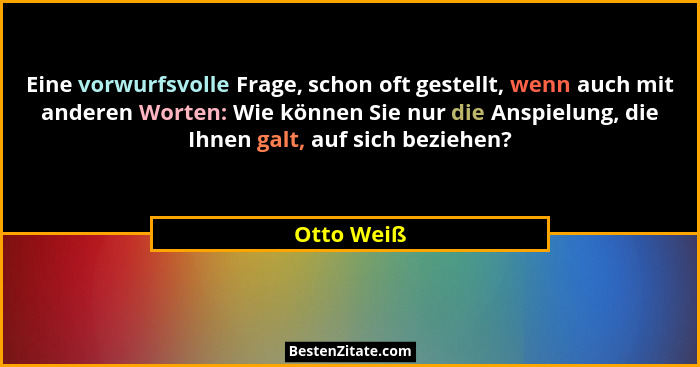 Eine vorwurfsvolle Frage, schon oft gestellt, wenn auch mit anderen Worten: Wie können Sie nur die Anspielung, die Ihnen galt, auf sich be... - Otto Weiß