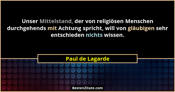 Unser Mittelstand, der von religiösen Menschen durchgehends mit Achtung spricht, will von gläubigen sehr entschieden nichts wissen.... - Paul de Lagarde