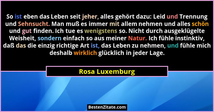 So ist eben das Leben seit jeher, alles gehört dazu: Leid und Trennung und Sehnsucht. Man muß es immer mit allem nehmen und alles sch... - Rosa Luxemburg