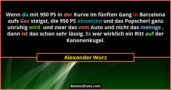 Wenn du mit 950 PS in der Kurve im fünften Gang in Barcelona aufs Gas steigst, die 950 PS einsetzen und das Popscherl ganz unruhig wi... - Alexander Wurz