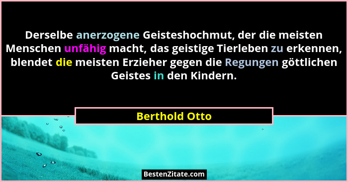 Derselbe anerzogene Geisteshochmut, der die meisten Menschen unfähig macht, das geistige Tierleben zu erkennen, blendet die meisten Er... - Berthold Otto