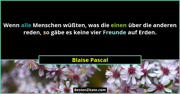 Wenn alle Menschen wüßten, was die einen über die anderen reden, so gäbe es keine vier Freunde auf Erden.... - Blaise Pascal