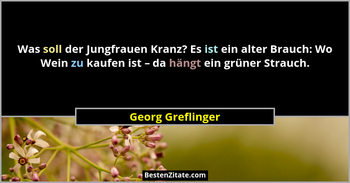 Was soll der Jungfrauen Kranz? Es ist ein alter Brauch: Wo Wein zu kaufen ist – da hängt ein grüner Strauch.... - Georg Greflinger