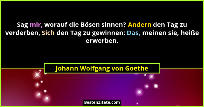 Sag mir, worauf die Bösen sinnen? Andern den Tag zu verderben, Sich den Tag zu gewinnen: Das, meinen sie, heiße erwerben.... - Johann Wolfgang von Goethe
