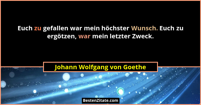 Euch zu gefallen war mein höchster Wunsch. Euch zu ergötzen, war mein letzter Zweck.... - Johann Wolfgang von Goethe