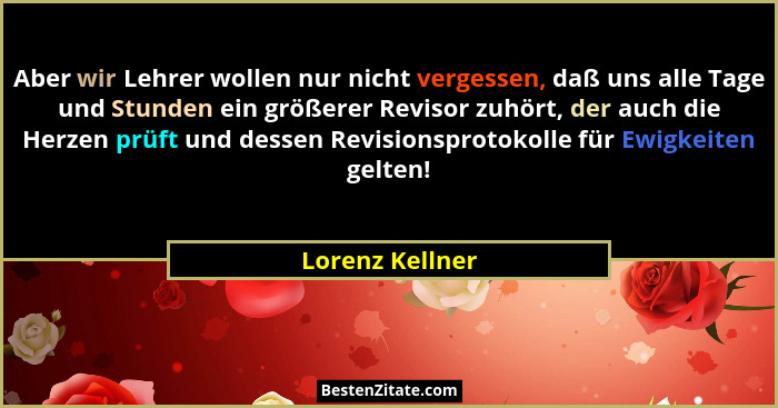 Aber wir Lehrer wollen nur nicht vergessen, daß uns alle Tage und Stunden ein größerer Revisor zuhört, der auch die Herzen prüft und... - Lorenz Kellner