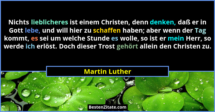 Nichts lieblicheres ist einem Christen, denn denken, daß er in Gott lebe, und will hier zu schaffen haben; aber wenn der Tag kommt, es... - Martin Luther
