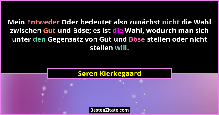 Mein Entweder Oder bedeutet also zunächst nicht die Wahl zwischen Gut und Böse; es ist die Wahl, wodurch man sich unter den Gegens... - Søren Kierkegaard