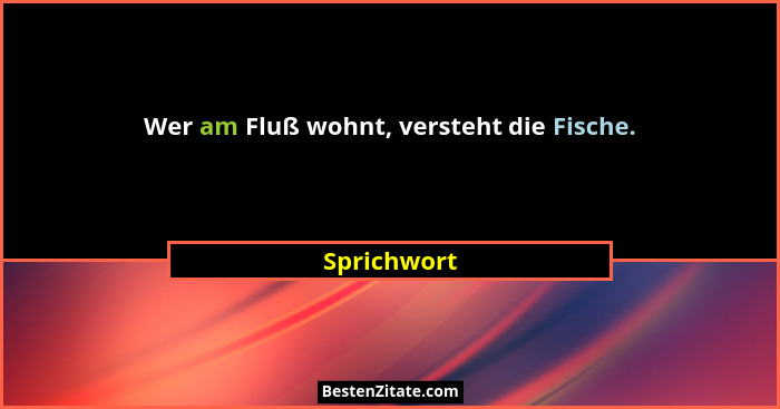 Wer am Fluß wohnt, versteht die Fische.... - Sprichwort