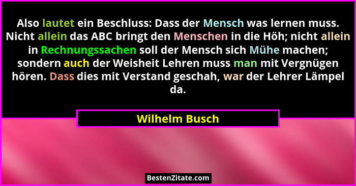 Also lautet ein Beschluss: Dass der Mensch was lernen muss. Nicht allein das ABC bringt den Menschen in die Höh; nicht allein in Rechn... - Wilhelm Busch