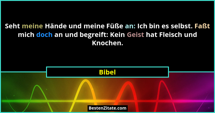Seht meine Hände und meine Füße an: Ich bin es selbst. Faßt mich doch an und begreift: Kein Geist hat Fleisch und Knochen.... - Bibel