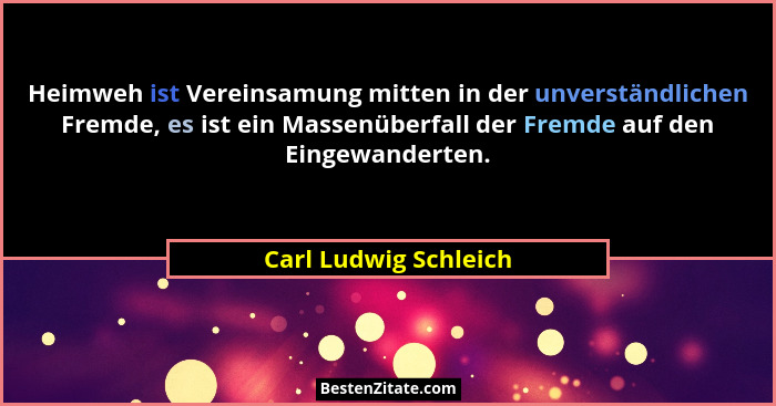 Heimweh ist Vereinsamung mitten in der unverständlichen Fremde, es ist ein Massenüberfall der Fremde auf den Eingewanderten.... - Carl Ludwig Schleich