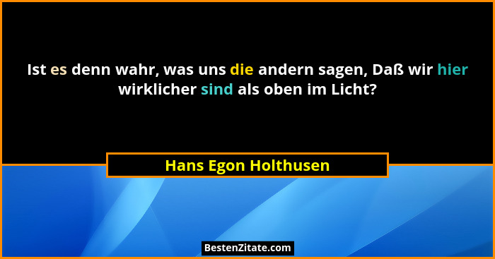 Ist es denn wahr, was uns die andern sagen, Daß wir hier wirklicher sind als oben im Licht?... - Hans Egon Holthusen
