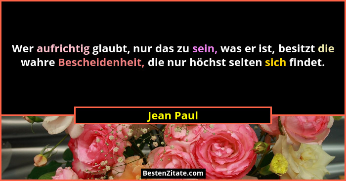 Wer aufrichtig glaubt, nur das zu sein, was er ist, besitzt die wahre Bescheidenheit, die nur höchst selten sich findet.... - Jean Paul