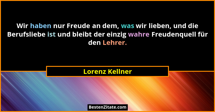 Wir haben nur Freude an dem, was wir lieben, und die Berufsliebe ist und bleibt der einzig wahre Freudenquell für den Lehrer.... - Lorenz Kellner