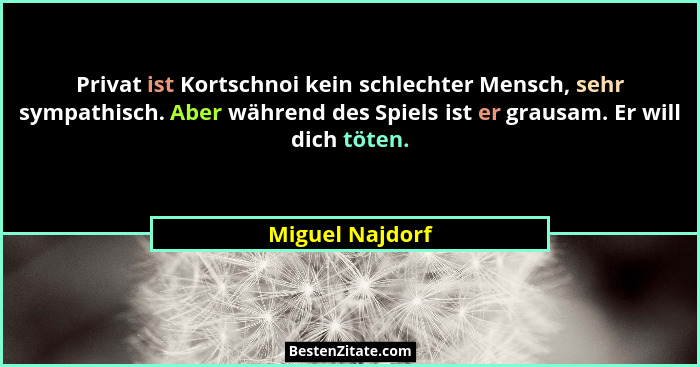 Privat ist Kortschnoi kein schlechter Mensch, sehr sympathisch. Aber während des Spiels ist er grausam. Er will dich töten.... - Miguel Najdorf