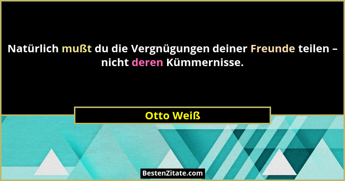 Natürlich mußt du die Vergnügungen deiner Freunde teilen – nicht deren Kümmernisse.... - Otto Weiß