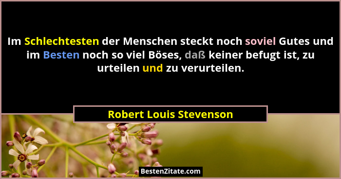 Im Schlechtesten der Menschen steckt noch soviel Gutes und im Besten noch so viel Böses, daß keiner befugt ist, zu urteilen u... - Robert Louis Stevenson