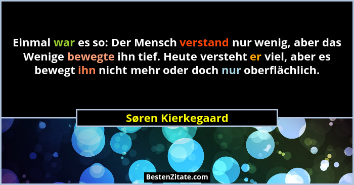 Einmal war es so: Der Mensch verstand nur wenig, aber das Wenige bewegte ihn tief. Heute versteht er viel, aber es bewegt ihn nich... - Søren Kierkegaard