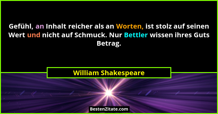 Gefühl, an Inhalt reicher als an Worten, ist stolz auf seinen Wert und nicht auf Schmuck. Nur Bettler wissen ihres Guts Betrag.... - William Shakespeare