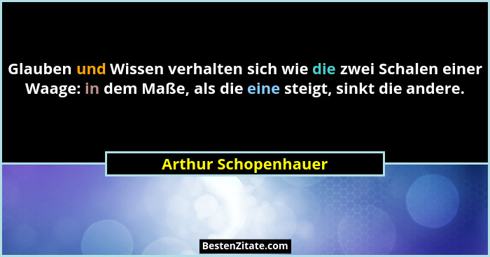 Glauben und Wissen verhalten sich wie die zwei Schalen einer Waage: in dem Maße, als die eine steigt, sinkt die andere.... - Arthur Schopenhauer