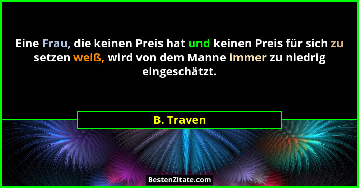 Eine Frau, die keinen Preis hat und keinen Preis für sich zu setzen weiß, wird von dem Manne immer zu niedrig eingeschätzt.... - B. Traven