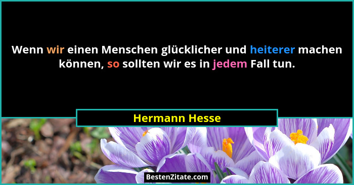 Wenn wir einen Menschen glücklicher und heiterer machen können, so sollten wir es in jedem Fall tun.... - Hermann Hesse