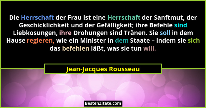 Die Herrschaft der Frau ist eine Herrschaft der Sanftmut, der Geschicklichkeit und der Gefälligkeit; ihre Befehle sind Liebkos... - Jean-Jacques Rousseau