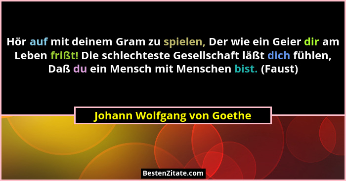 Hör auf mit deinem Gram zu spielen, Der wie ein Geier dir am Leben frißt! Die schlechteste Gesellschaft läßt dich fühlen,... - Johann Wolfgang von Goethe