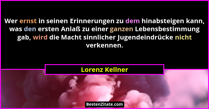 Wer ernst in seinen Erinnerungen zu dem hinabsteigen kann, was den ersten Anlaß zu einer ganzen Lebensbestimmung gab, wird die Macht... - Lorenz Kellner