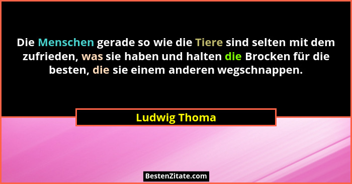 Die Menschen gerade so wie die Tiere sind selten mit dem zufrieden, was sie haben und halten die Brocken für die besten, die sie einem... - Ludwig Thoma