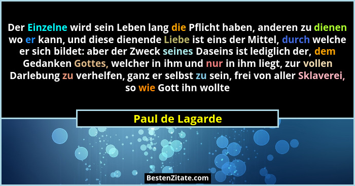 Der Einzelne wird sein Leben lang die Pflicht haben, anderen zu dienen wo er kann, und diese dienende Liebe ist eins der Mittel, dur... - Paul de Lagarde