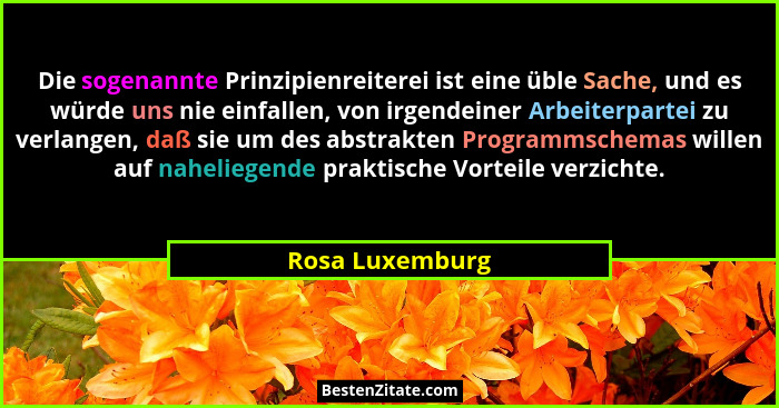 Die sogenannte Prinzipienreiterei ist eine üble Sache, und es würde uns nie einfallen, von irgendeiner Arbeiterpartei zu verlangen, d... - Rosa Luxemburg
