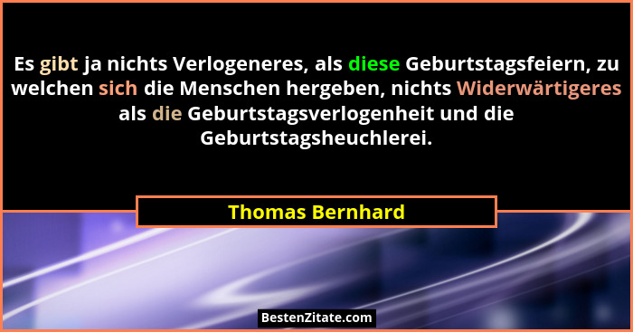 Es gibt ja nichts Verlogeneres, als diese Geburtstagsfeiern, zu welchen sich die Menschen hergeben, nichts Widerwärtigeres als die G... - Thomas Bernhard