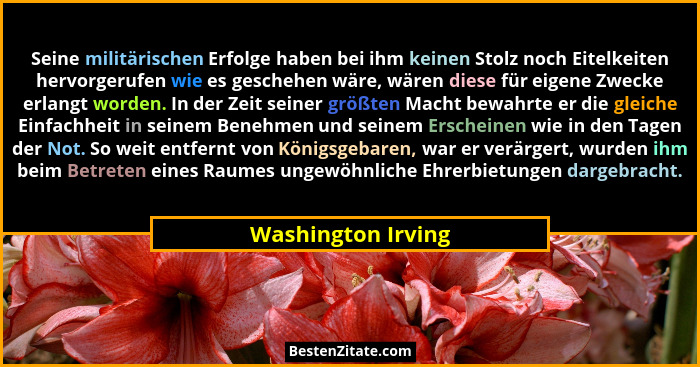 Seine militärischen Erfolge haben bei ihm keinen Stolz noch Eitelkeiten hervorgerufen wie es geschehen wäre, wären diese für eigen... - Washington Irving