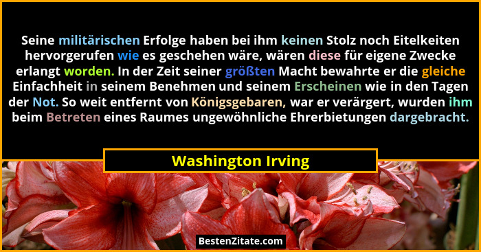 Seine militärischen Erfolge haben bei ihm keinen Stolz noch Eitelkeiten hervorgerufen wie es geschehen wäre, wären diese für eigen... - Washington Irving