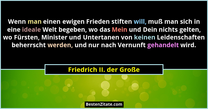 Wenn man einen ewigen Frieden stiften will, muß man sich in eine ideale Welt begeben, wo das Mein und Dein nichts gelten, wo... - Friedrich II. der Große