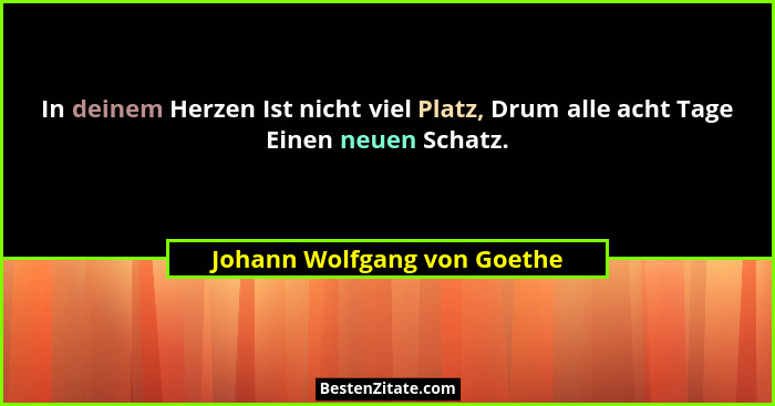 In deinem Herzen Ist nicht viel Platz, Drum alle acht Tage Einen neuen Schatz.... - Johann Wolfgang von Goethe