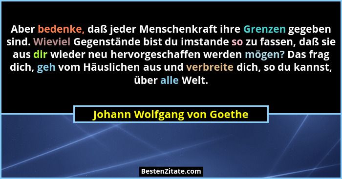 Aber bedenke, daß jeder Menschenkraft ihre Grenzen gegeben sind. Wieviel Gegenstände bist du imstande so zu fassen, daß s... - Johann Wolfgang von Goethe