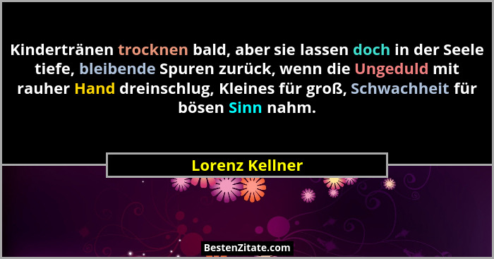Kindertränen trocknen bald, aber sie lassen doch in der Seele tiefe, bleibende Spuren zurück, wenn die Ungeduld mit rauher Hand drein... - Lorenz Kellner
